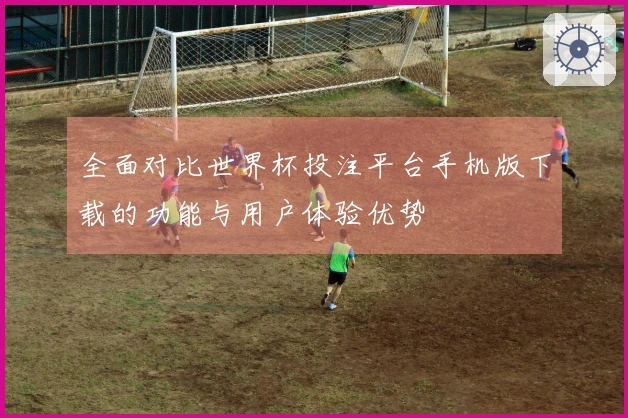 全面对比世界杯投注平台手机版下载的功能与用户体验优势